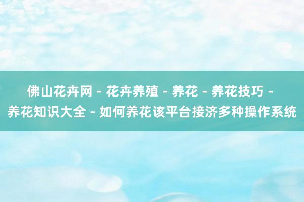 佛山花卉网 - 花卉养殖 - 养花 - 养花技巧 - 养花知识大全 - 如何养花该平台接济多种操作系统