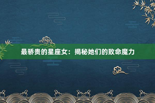 最骄贵的星座女：揭秘她们的致命魔力